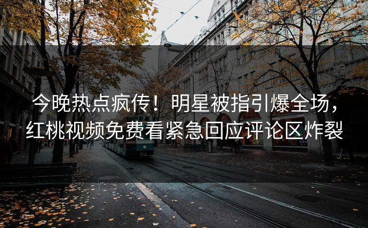 今晚热点疯传！明星被指引爆全场，红桃视频免费看紧急回应评论区炸裂
