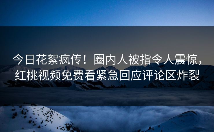 今日花絮疯传！圈内人被指令人震惊，红桃视频免费看紧急回应评论区炸裂