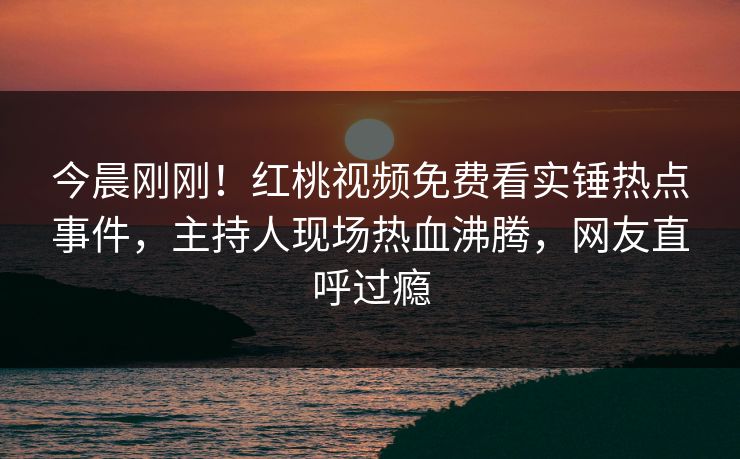 今晨刚刚！红桃视频免费看实锤热点事件，主持人现场热血沸腾，网友直呼过瘾