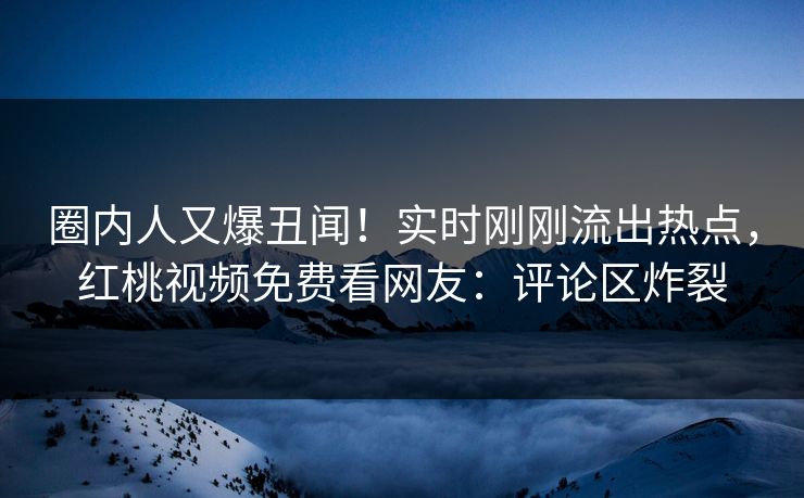 圈内人又爆丑闻！实时刚刚流出热点，红桃视频免费看网友：评论区炸裂