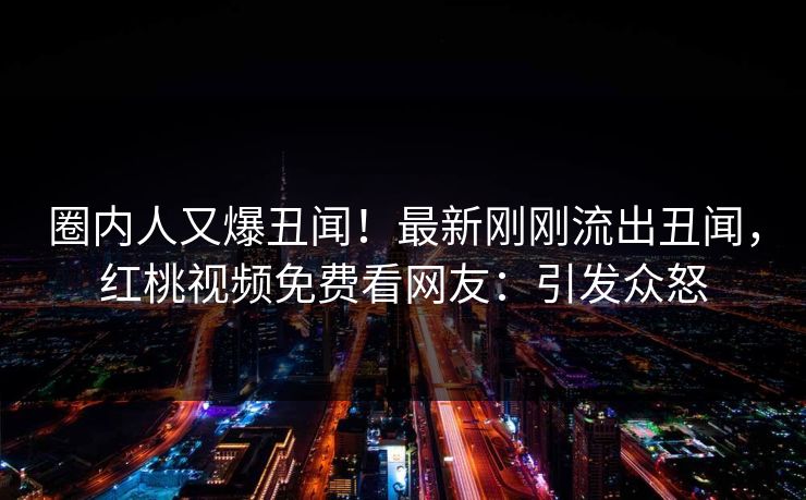 圈内人又爆丑闻！最新刚刚流出丑闻，红桃视频免费看网友：引发众怒