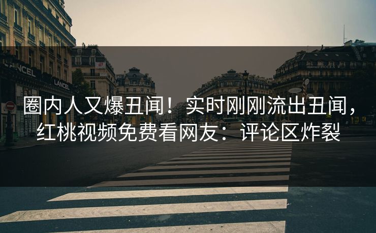 圈内人又爆丑闻！实时刚刚流出丑闻，红桃视频免费看网友：评论区炸裂