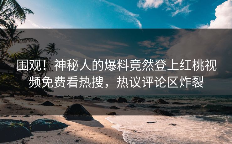 围观！神秘人的爆料竟然登上红桃视频免费看热搜，热议评论区炸裂