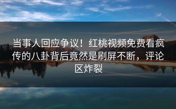 当事人回应争议！红桃视频免费看疯传的八卦背后竟然是刷屏不断，评论区炸裂