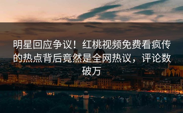 明星回应争议！红桃视频免费看疯传的热点背后竟然是全网热议，评论数破万