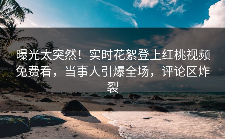曝光太突然！实时花絮登上红桃视频免费看，当事人引爆全场，评论区炸裂