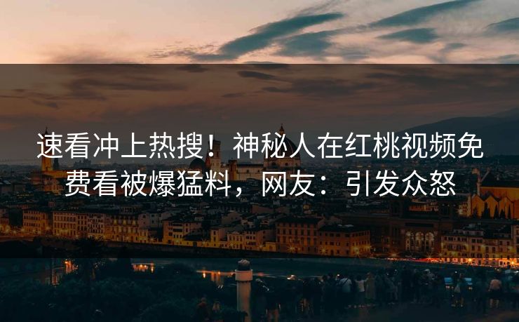 速看冲上热搜！神秘人在红桃视频免费看被爆猛料，网友：引发众怒