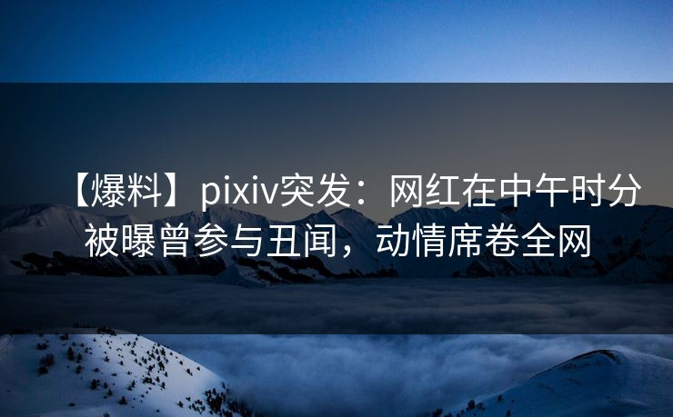 【爆料】pixiv突发：网红在中午时分被曝曾参与丑闻，动情席卷全网