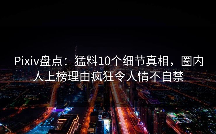 Pixiv盘点：猛料10个细节真相，圈内人上榜理由疯狂令人情不自禁