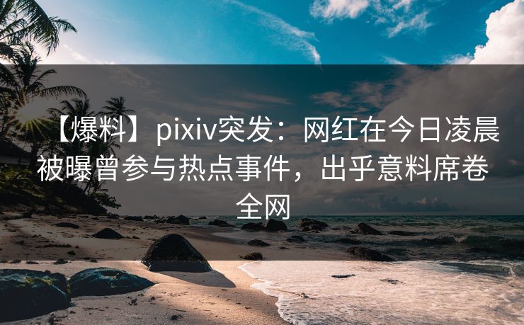 【爆料】pixiv突发：网红在今日凌晨被曝曾参与热点事件，出乎意料席卷全网