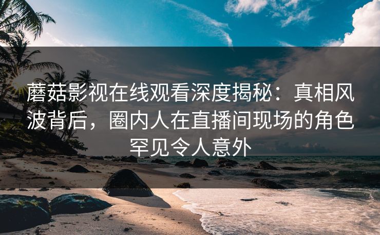 蘑菇影视在线观看深度揭秘：真相风波背后，圈内人在直播间现场的角色罕见令人意外