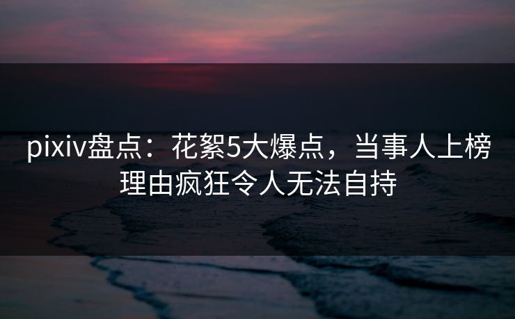 pixiv盘点：花絮5大爆点，当事人上榜理由疯狂令人无法自持