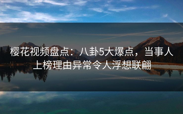 樱花视频盘点：八卦5大爆点，当事人上榜理由异常令人浮想联翩