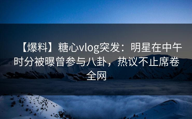 【爆料】糖心vlog突发：明星在中午时分被曝曾参与八卦，热议不止席卷全网