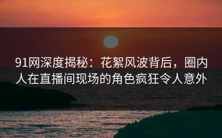 91网深度揭秘：花絮风波背后，圈内人在直播间现场的角色疯狂令人意外