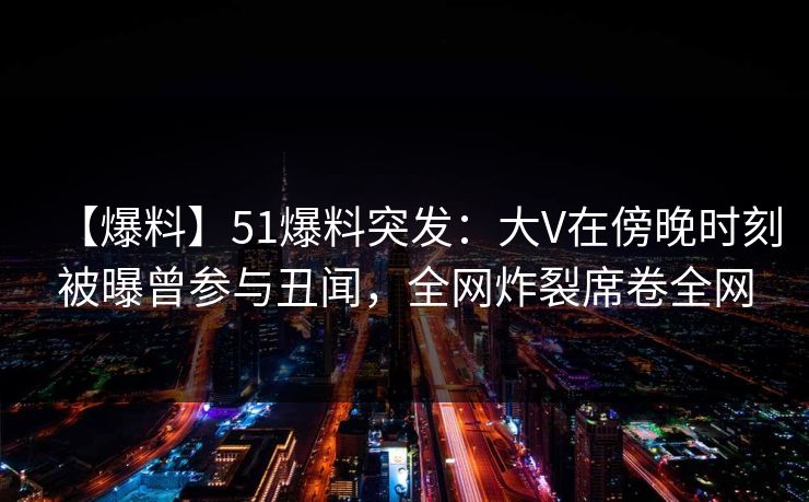 【爆料】51爆料突发：大V在傍晚时刻被曝曾参与丑闻，全网炸裂席卷全网
