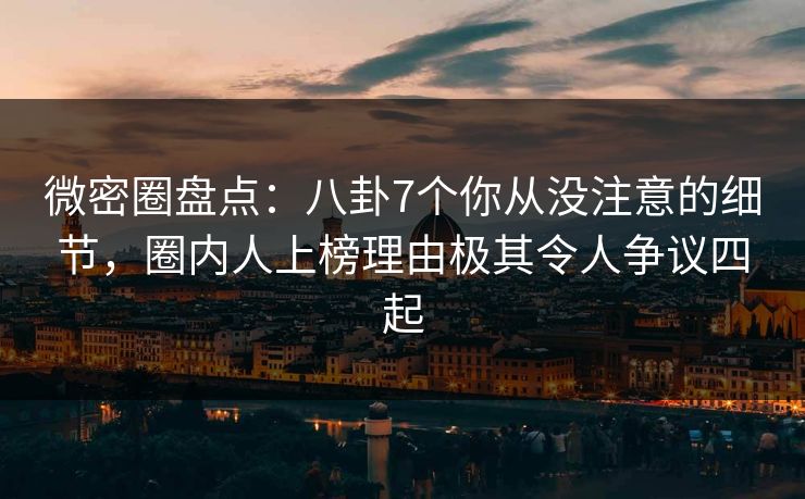 微密圈盘点：八卦7个你从没注意的细节，圈内人上榜理由极其令人争议四起