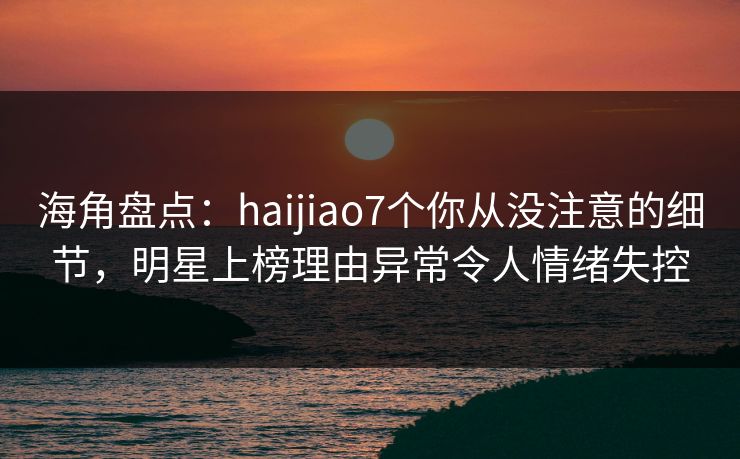 海角盘点：haijiao7个你从没注意的细节，明星上榜理由异常令人情绪失控