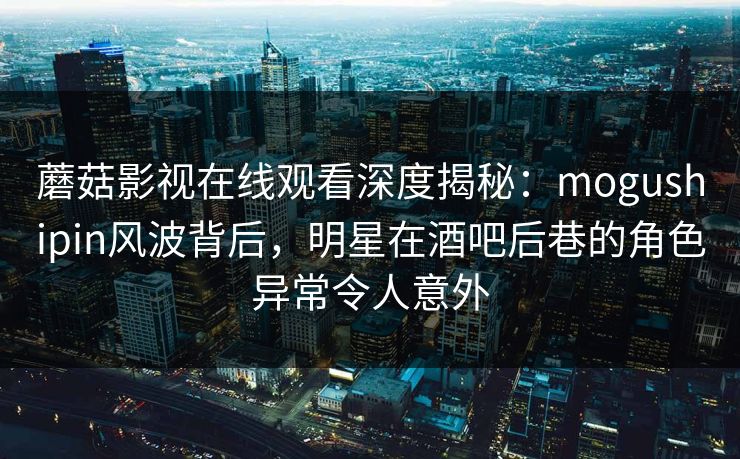 蘑菇影视在线观看深度揭秘：mogushipin风波背后，明星在酒吧后巷的角色异常令人意外