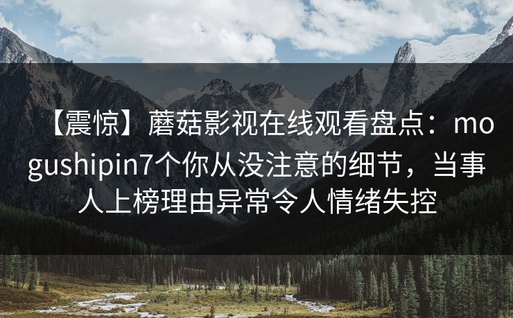 【震惊】蘑菇影视在线观看盘点：mogushipin7个你从没注意的细节，当事人上榜理由异常令人情绪失控