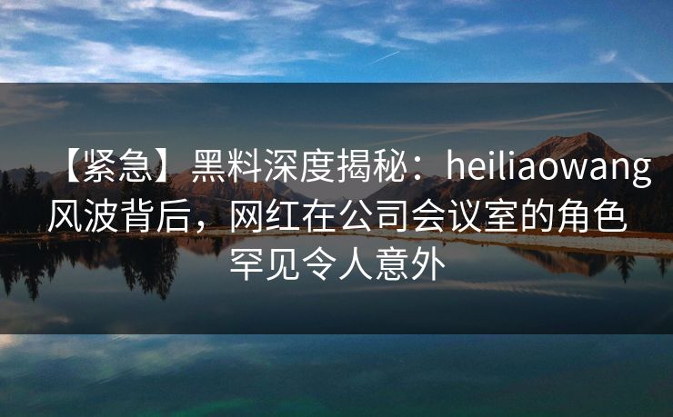 【紧急】黑料深度揭秘：heiliaowang风波背后，网红在公司会议室的角色罕见令人意外