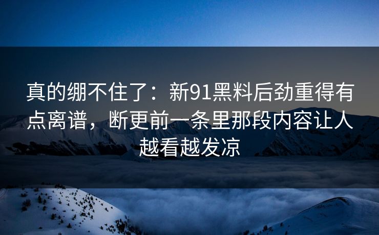 真的绷不住了：新91黑料后劲重得有点离谱，断更前一条里那段内容让人越看越发凉