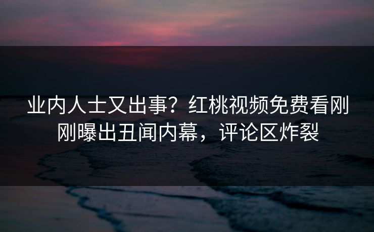 业内人士又出事？红桃视频免费看刚刚曝出丑闻内幕，评论区炸裂