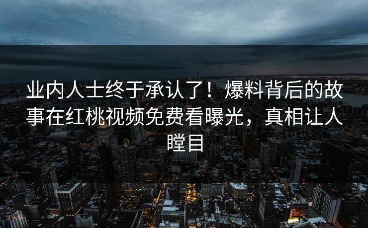 业内人士终于承认了！爆料背后的故事在红桃视频免费看曝光，真相让人瞠目