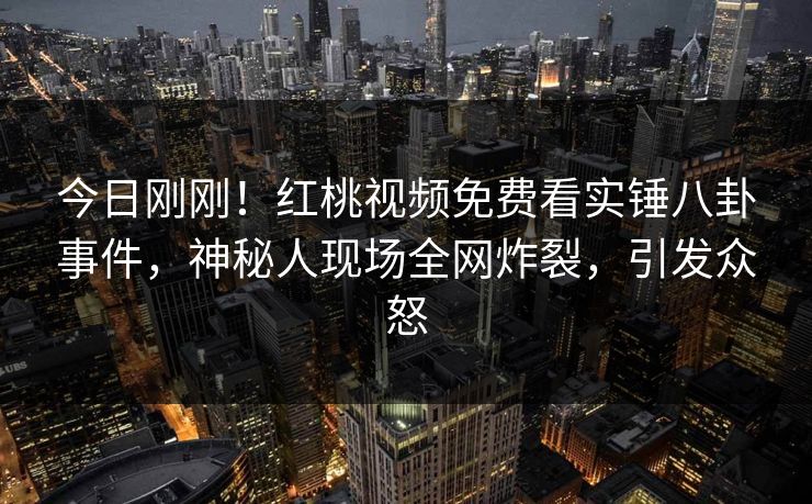 今日刚刚！红桃视频免费看实锤八卦事件，神秘人现场全网炸裂，引发众怒