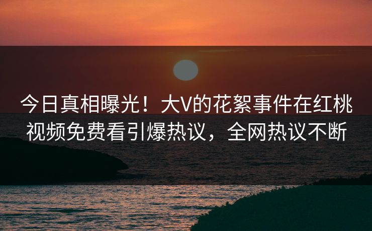 今日真相曝光！大V的花絮事件在红桃视频免费看引爆热议，全网热议不断