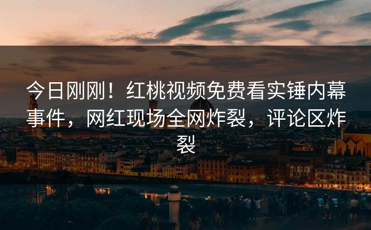 今日刚刚！红桃视频免费看实锤内幕事件，网红现场全网炸裂，评论区炸裂