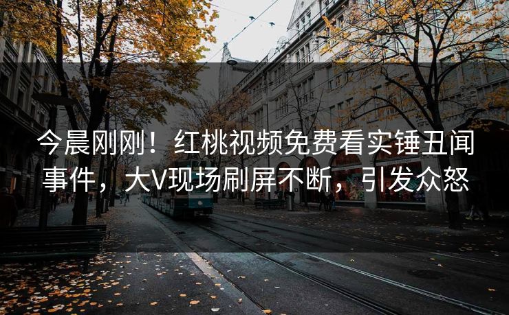 今晨刚刚！红桃视频免费看实锤丑闻事件，大V现场刷屏不断，引发众怒