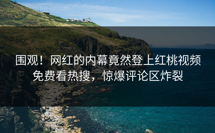 围观！网红的内幕竟然登上红桃视频免费看热搜，惊爆评论区炸裂