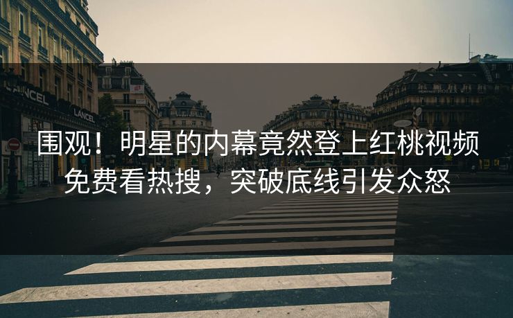 围观！明星的内幕竟然登上红桃视频免费看热搜，突破底线引发众怒