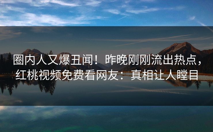 圈内人又爆丑闻！昨晚刚刚流出热点，红桃视频免费看网友：真相让人瞠目