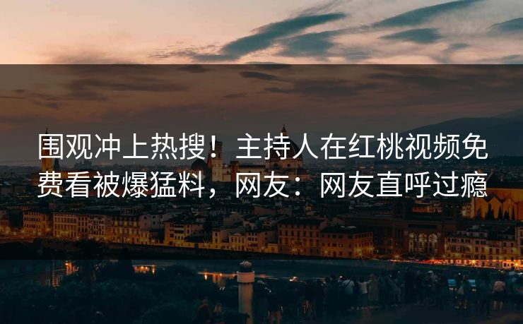 围观冲上热搜！主持人在红桃视频免费看被爆猛料，网友：网友直呼过瘾