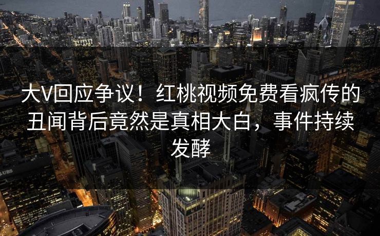大V回应争议！红桃视频免费看疯传的丑闻背后竟然是真相大白，事件持续发酵