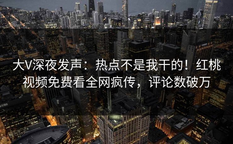 大V深夜发声：热点不是我干的！红桃视频免费看全网疯传，评论数破万