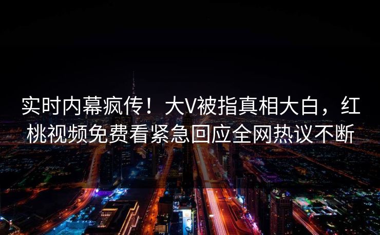 实时内幕疯传！大V被指真相大白，红桃视频免费看紧急回应全网热议不断