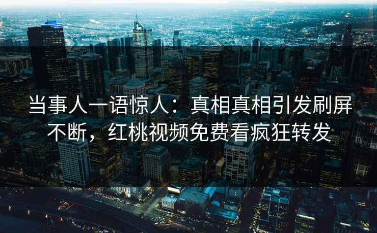 当事人一语惊人：真相真相引发刷屏不断，红桃视频免费看疯狂转发