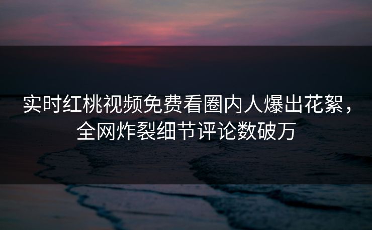 实时红桃视频免费看圈内人爆出花絮，全网炸裂细节评论数破万