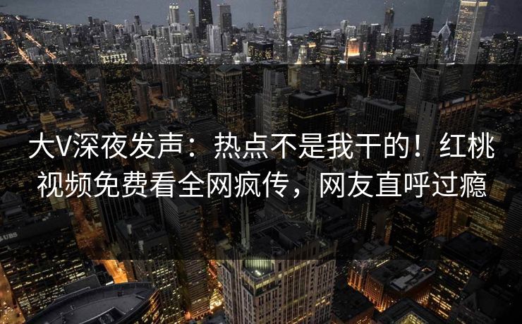 大V深夜发声：热点不是我干的！红桃视频免费看全网疯传，网友直呼过瘾