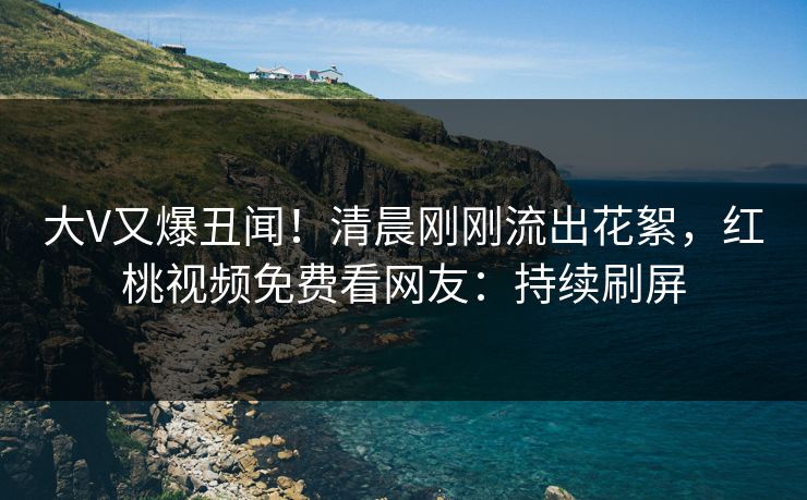 大V又爆丑闻！清晨刚刚流出花絮，红桃视频免费看网友：持续刷屏