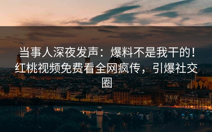 当事人深夜发声：爆料不是我干的！红桃视频免费看全网疯传，引爆社交圈