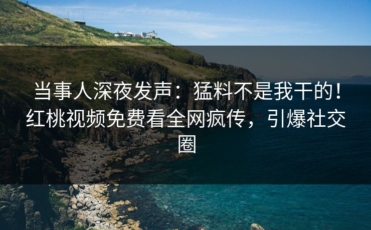 当事人深夜发声：猛料不是我干的！红桃视频免费看全网疯传，引爆社交圈