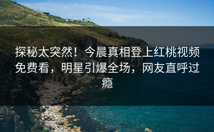 探秘太突然！今晨真相登上红桃视频免费看，明星引爆全场，网友直呼过瘾