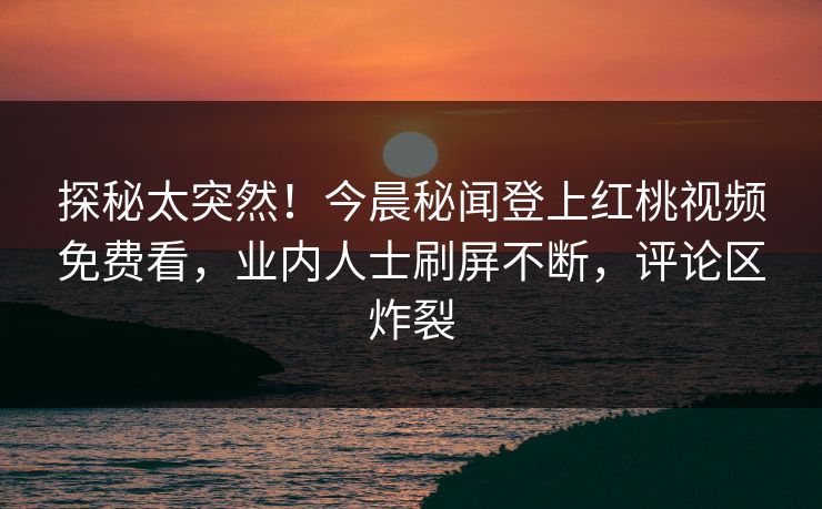 探秘太突然！今晨秘闻登上红桃视频免费看，业内人士刷屏不断，评论区炸裂