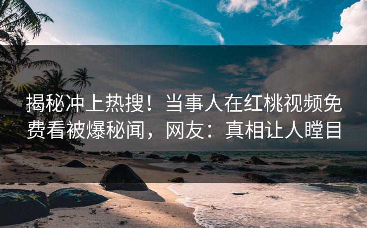 揭秘冲上热搜！当事人在红桃视频免费看被爆秘闻，网友：真相让人瞠目