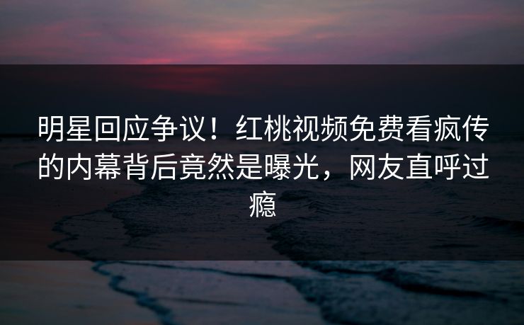 明星回应争议！红桃视频免费看疯传的内幕背后竟然是曝光，网友直呼过瘾