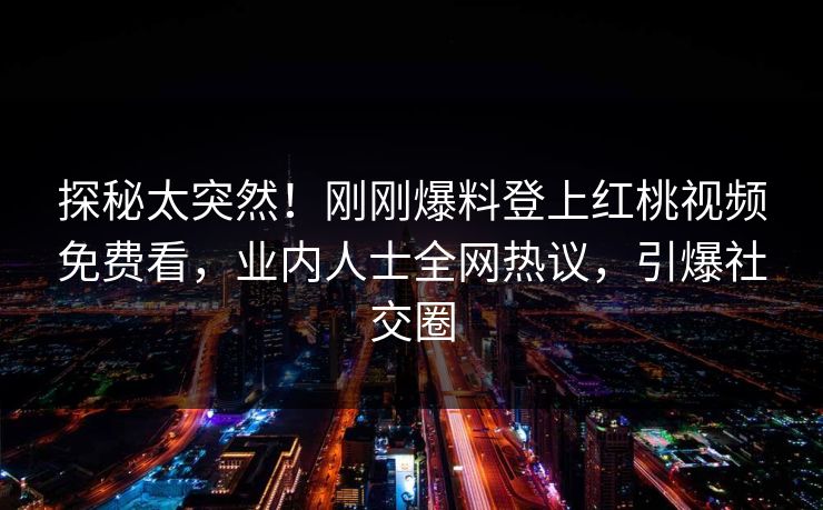 探秘太突然！刚刚爆料登上红桃视频免费看，业内人士全网热议，引爆社交圈